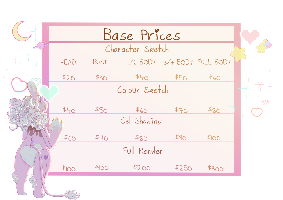 Base Prices. Character Sketch, Head $20 Bust $30 ½ Body $40 ¾ Body $50 Full Body $60. Colour Sketch, $40 $50 $60 $70 $80. Cel Shading, $60 $70 $80 $90 $100. Full Render, $100 $150 $200 $250 $300. Words written in brown